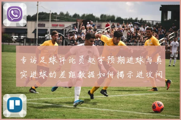 专访足球评论员赵宇预期进球与真实进球的差距数据如何揭示进攻问题
