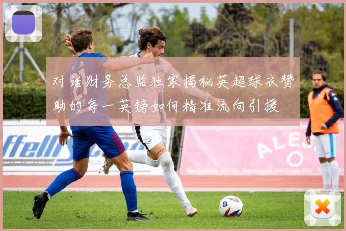 对话财务总监独家揭秘英超球衣赞助的每一英镑如何精准流向引援