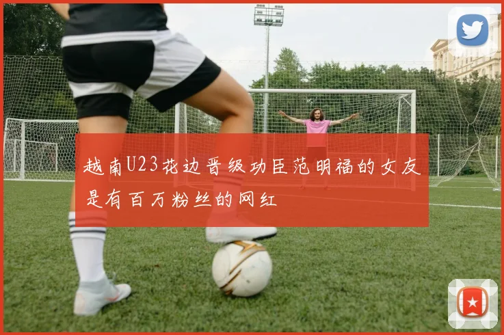 越南U23花边晋级功臣范明福的女友是有百万粉丝的网红