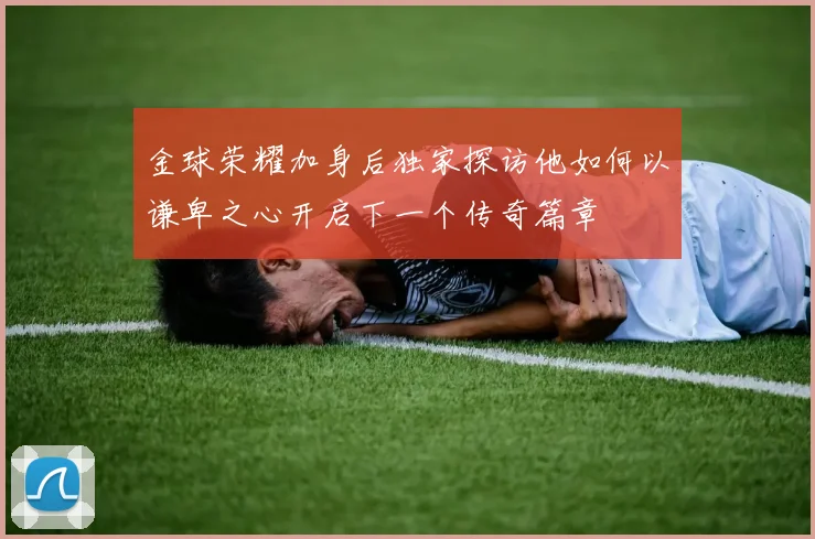 金球荣耀加身后独家探访他如何以谦卑之心开启下一个传奇篇章